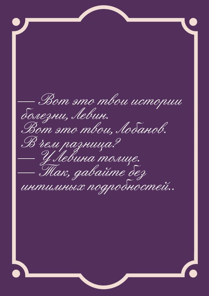  Вот это твои истории болезни, Левин. Вот это твои, Лобанов. В чем разница? 