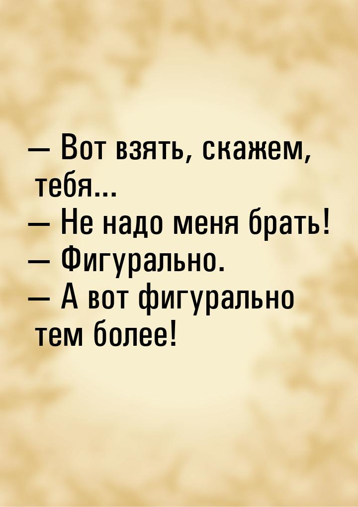  Вот взять, скажем, тебя...  Не надо меня брать!  Фигурально. 