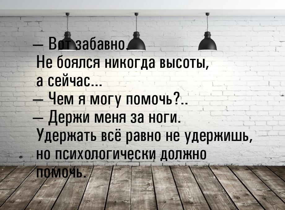  Вот забавно. Не боялся никогда высоты, а сейчас...  Чем я могу помочь?.. &m