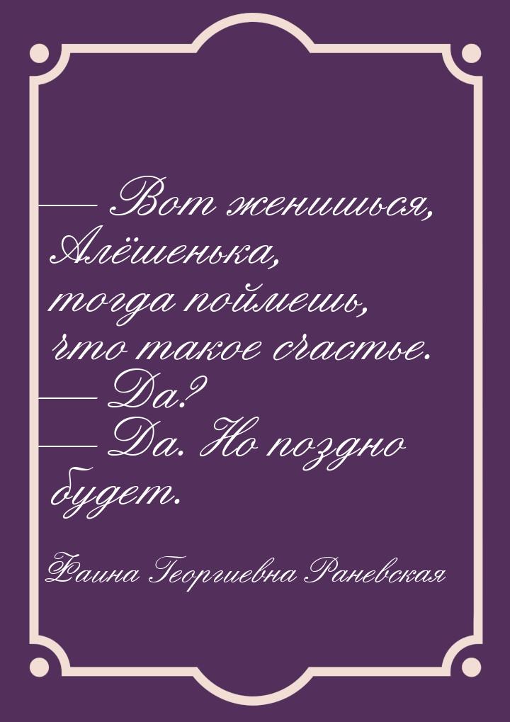  Вот женишься, Алёшенька, тогда поймешь, что такое счастье.  Да?  Да.