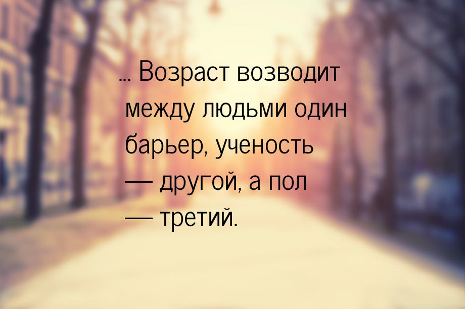 ... Возраст возводит между людьми один барьер, ученость  другой, а пол  трет