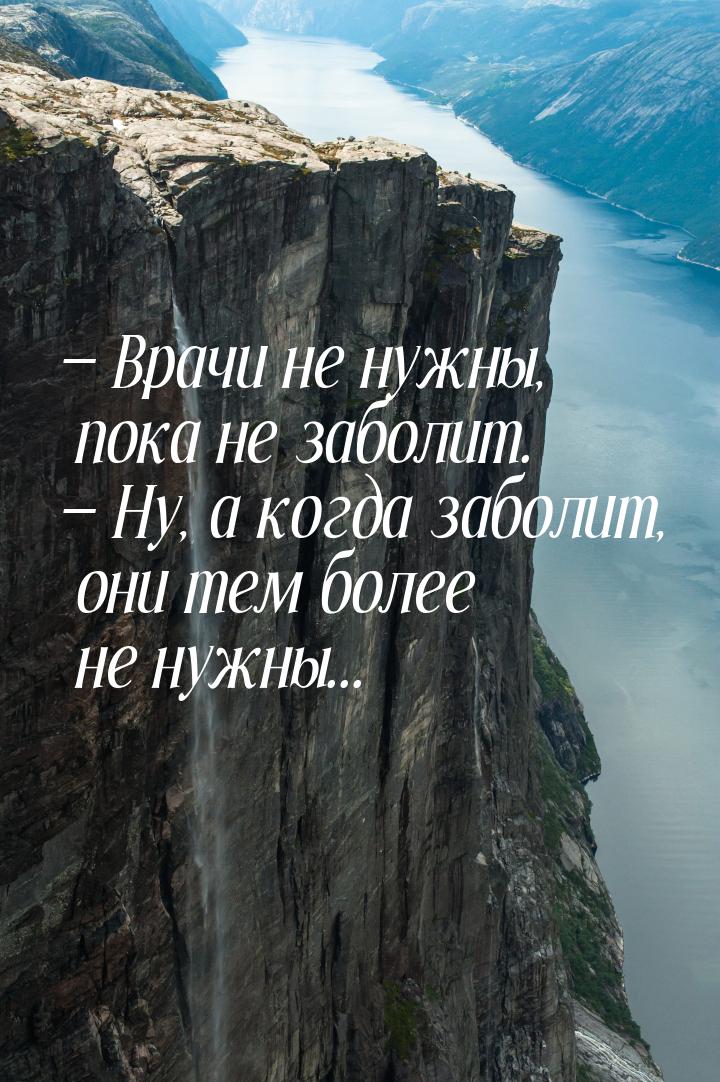  Врачи не нужны, пока не заболит.  Ну, а когда заболит, они тем более не нуж