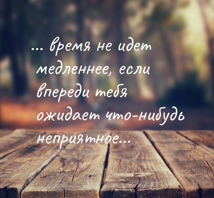 ... время не идет медленнее, если впереди тебя ожидает что-нибудь неприятное...