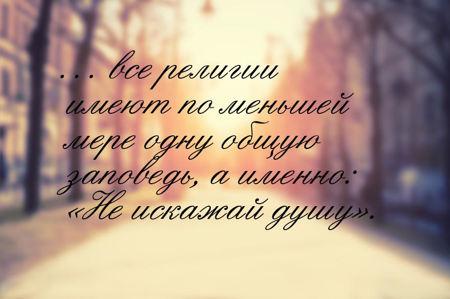 … все религии имеют по меньшей мере одну общую заповедь, а именно: «Не искажай душу».