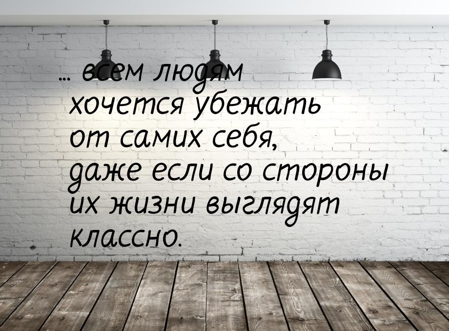 ... всем людям хочется убежать от самих себя, даже если со стороны их жизни выглядят класс