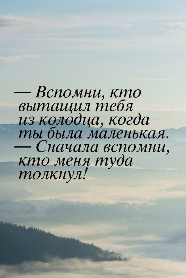  Вспомни, кто вытащил тебя из колодца, когда ты была маленькая.  Сначала всп