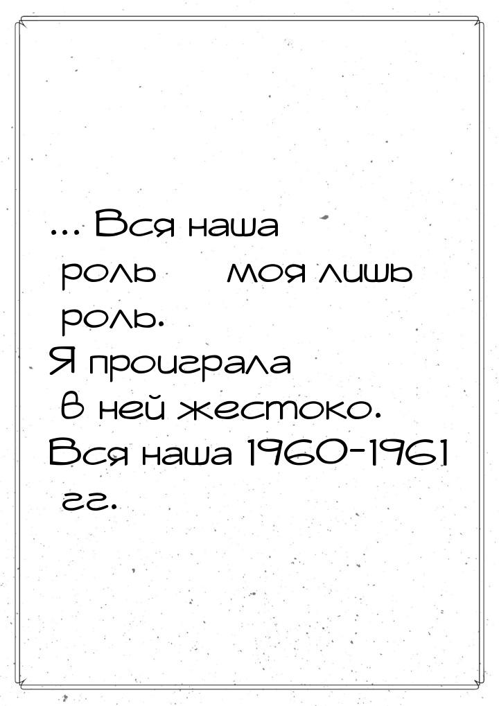 ... Вся наша роль  моя лишь роль. Я проиграла в ней жестоко. Вся наша 1960-1961 гг.