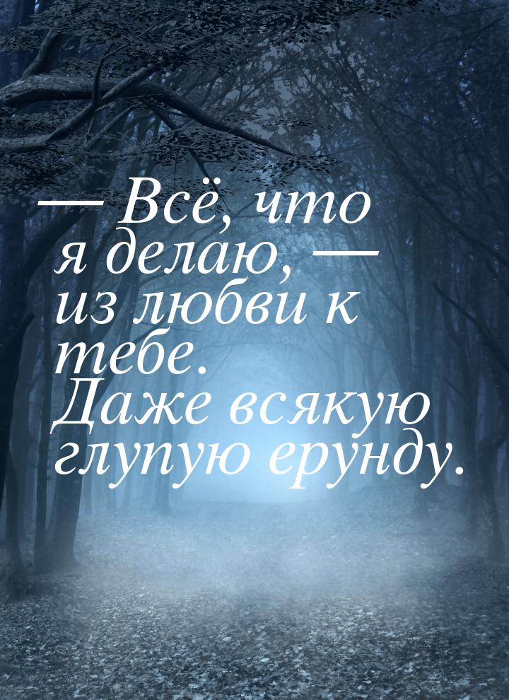  Всё, что я делаю,  из любви к тебе. Даже всякую глупую ерунду.