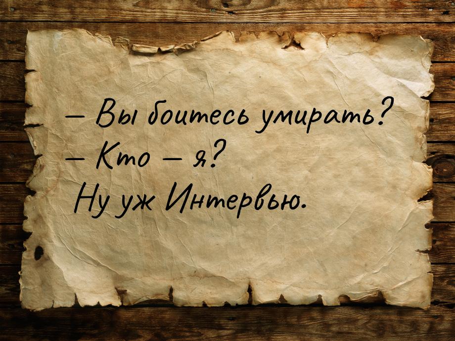  Вы боитесь умирать?  Кто  я? Ну уж Интервью.