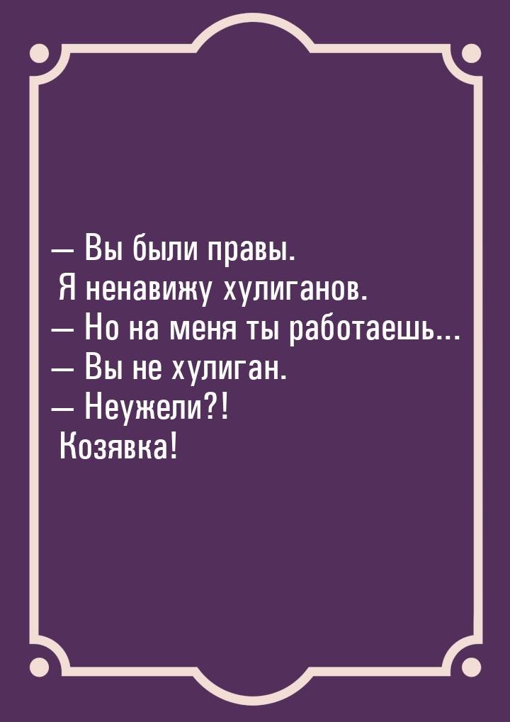  Вы были правы. Я ненавижу хулиганов.  Но на меня ты работаешь...  Вы