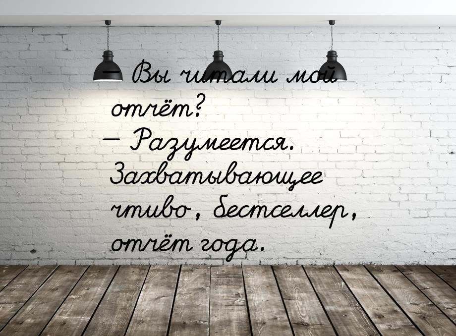  Вы читали мой отчёт?  Разумеется. Захватывающее чтиво, бестселлер, отчёт го