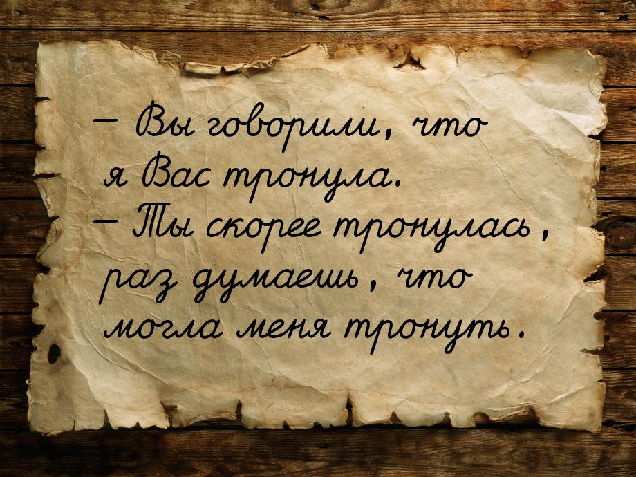  Вы говорили, что я Вас  тронула.  Ты скорее тронулась, раз думаешь, что мог