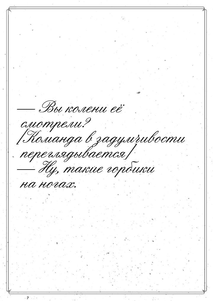  Вы колени её смотрели? [Команда в задумчивости переглядывается]  Ну, такие 