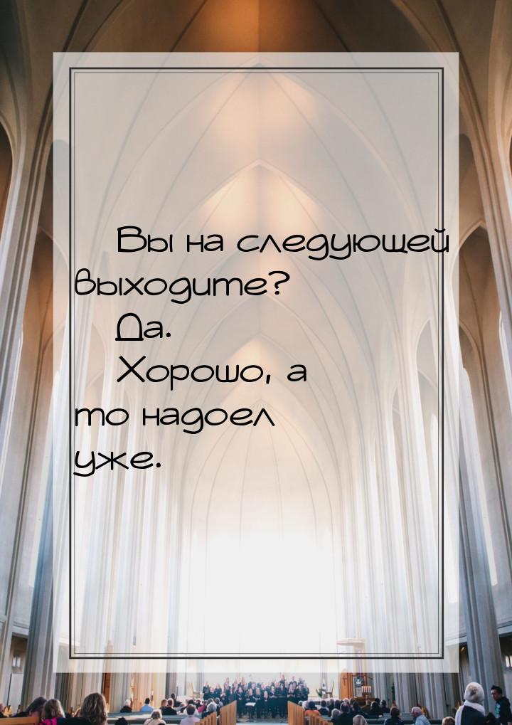  Вы на следующей выходите?  Да.  Хорошо, а то надоел уже.