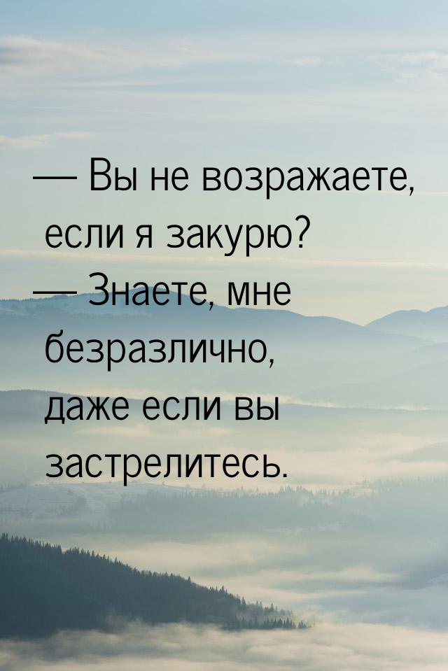  Вы не возражаете, если я закурю?  Знаете, мне безразлично, даже если вы зас