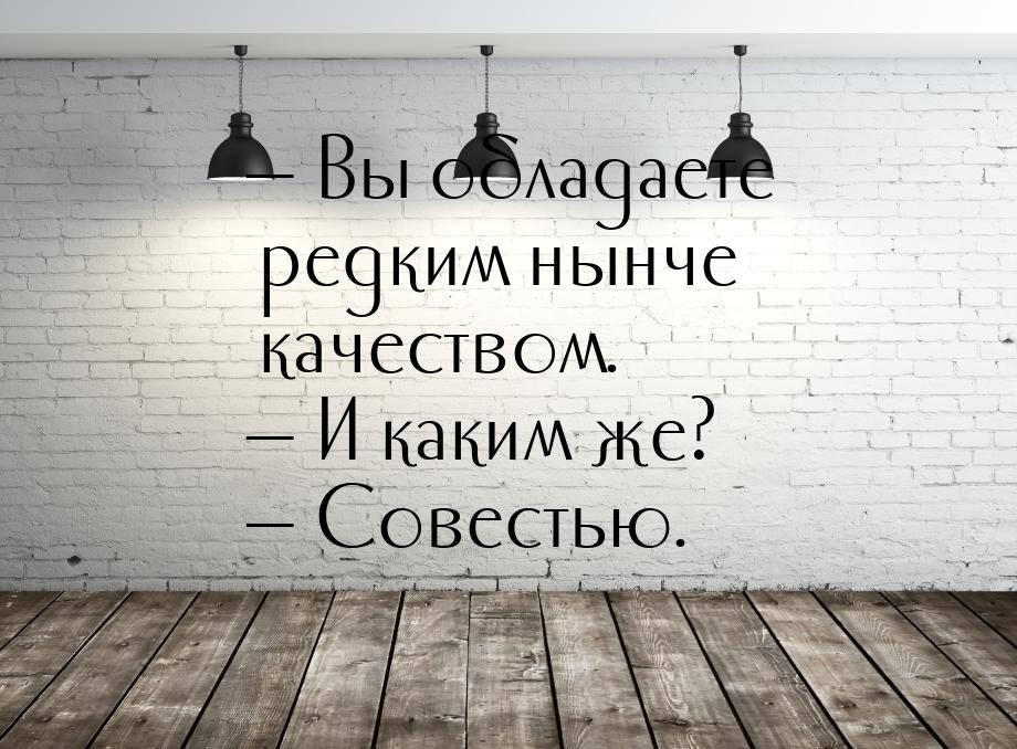  Вы обладаете редким нынче качеством.  И каким же?  Совестью.