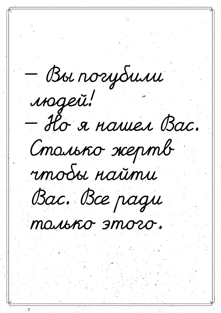  Вы погубили людей!  Но я нашел Вас. Столько жертв чтобы найти Вас. Все ради