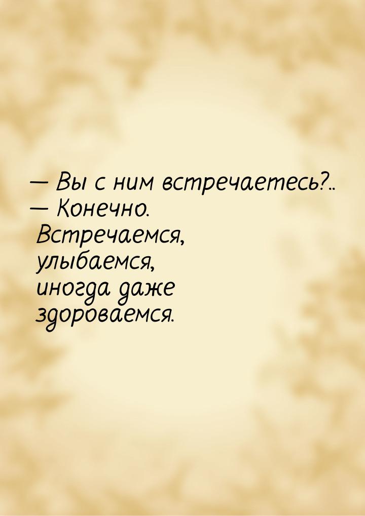  Вы с ним встречаетесь?..  Конечно. Встречаемся, улыбаемся, иногда даже здор