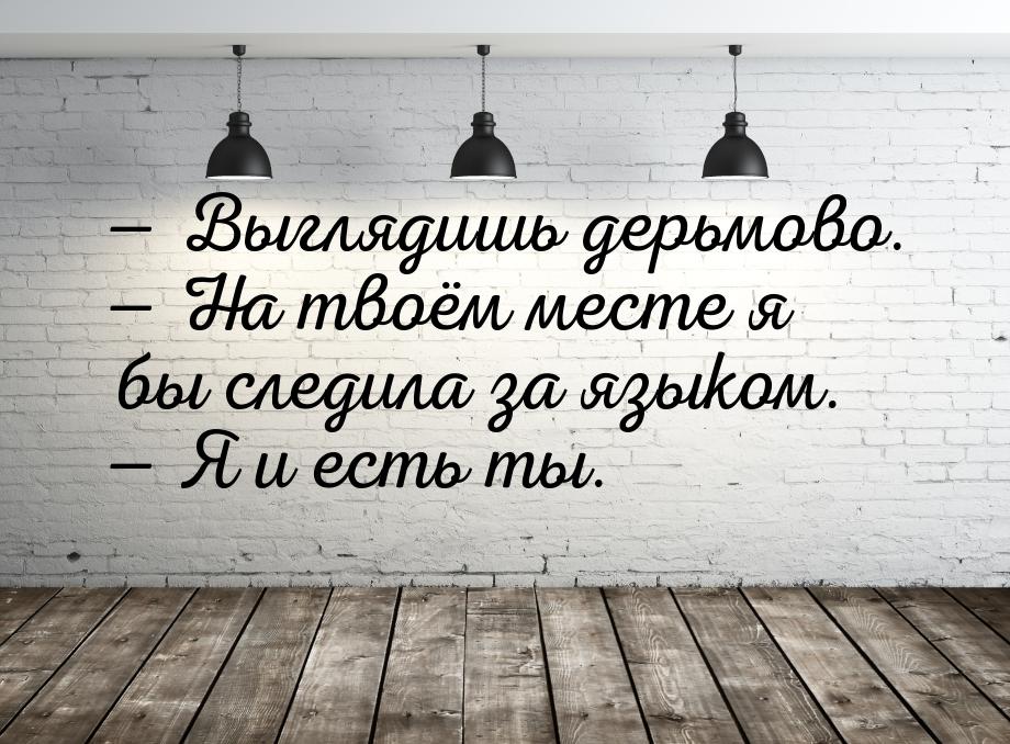  Выглядишь дерьмово.  На твоём месте я бы следила за языком.  Я и ест