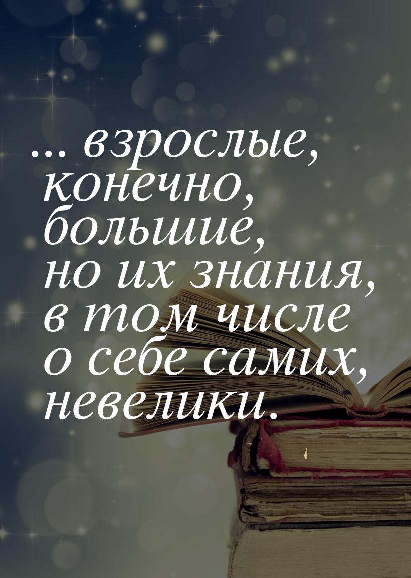 ... взрослые, конечно, большие, но их знания, в том числе о себе самих, невелики.