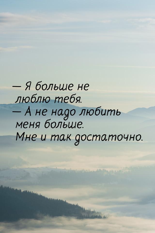  Я больше не люблю тебя.  А не надо любить меня больше. Мне и так достаточно