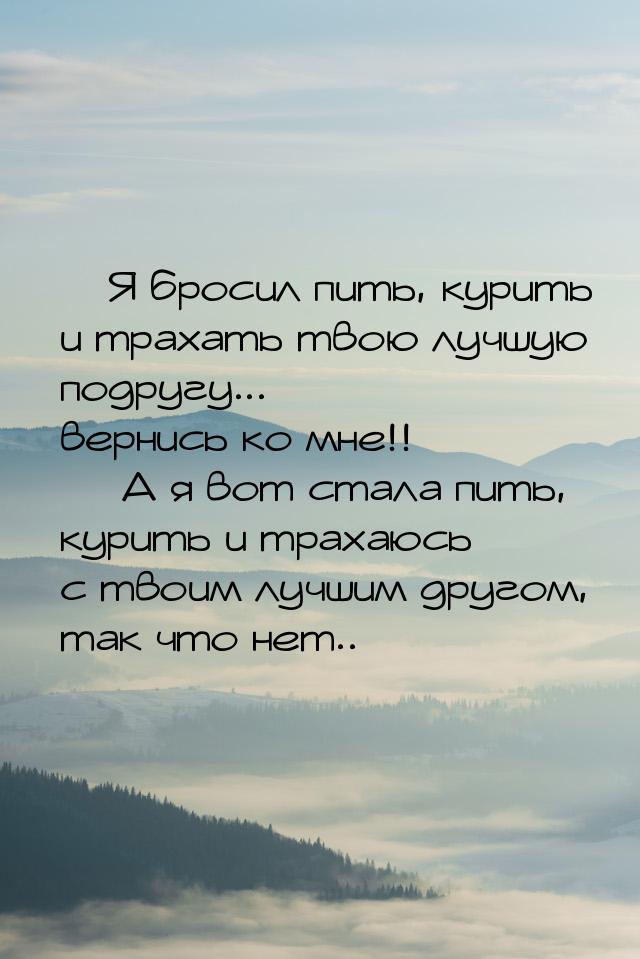  Я бросил пить, курить и трахать твою лучшую подругу... вернись ко мне!!   А