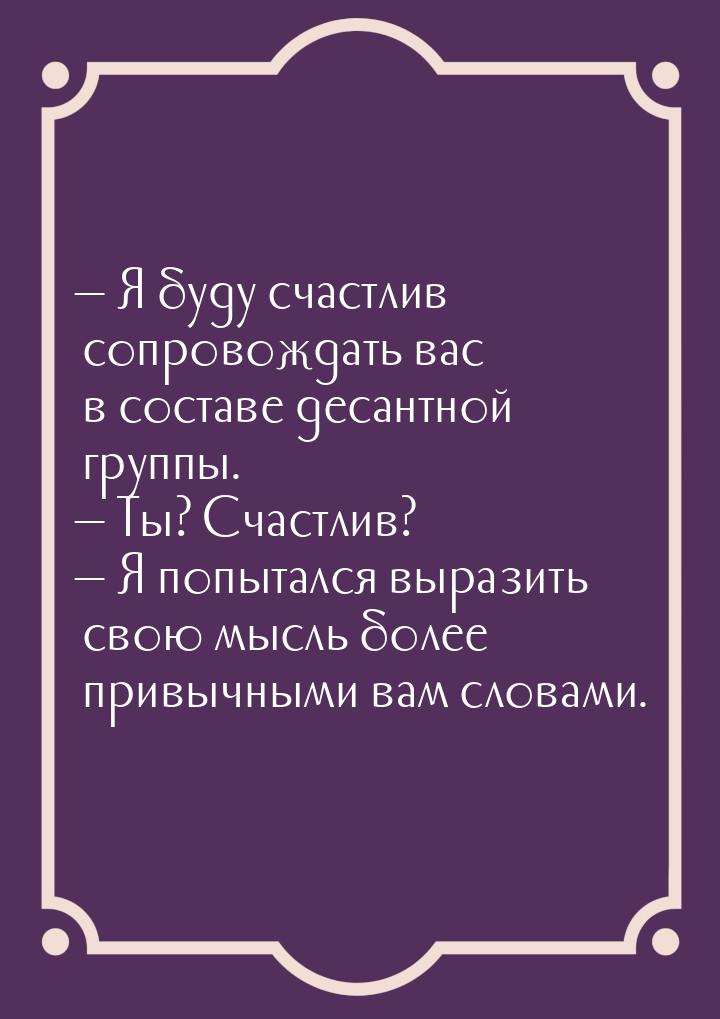  Я буду счастлив сопровождать вас в составе десантной группы.  Ты? Счастлив?