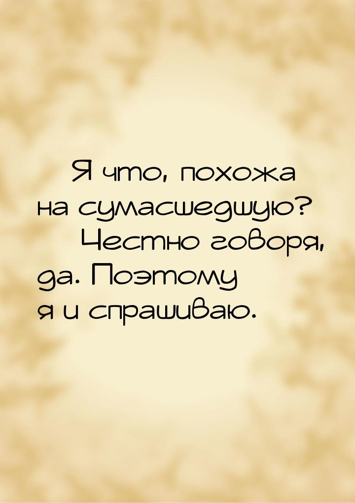  Я что, похожа на сумасшедшую?   Честно говоря, да. Поэтому я и спрашиваю.