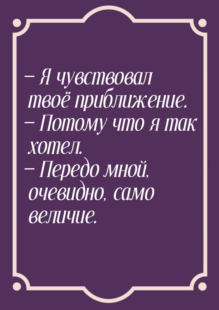  Я чувствовал твоё приближение.  Потому что я так хотел.  Передо мной