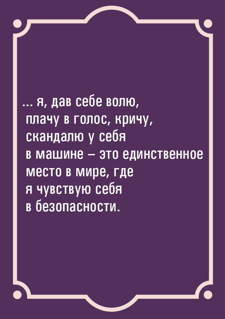 ... я, дав себе волю, плачу в голос, кричу, скандалю у себя в машине – это единственное ме