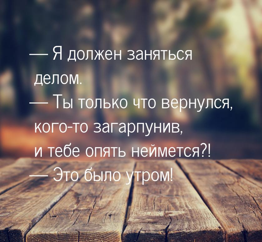  Я должен заняться делом.  Ты только что вернулся, кого-то загарпунив, и теб