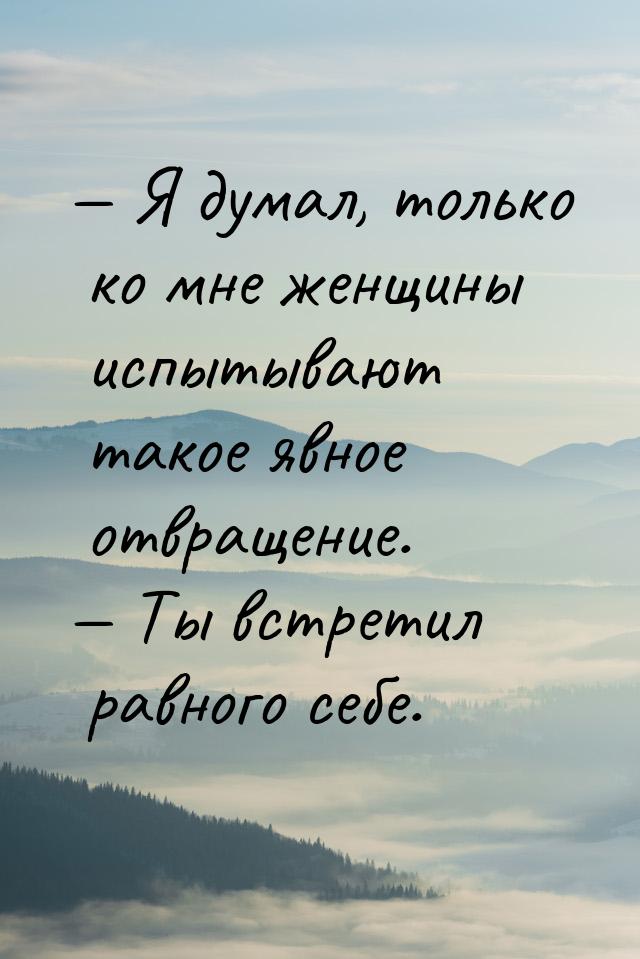  Я думал, только ко мне женщины испытывают такое явное отвращение.  Ты встре