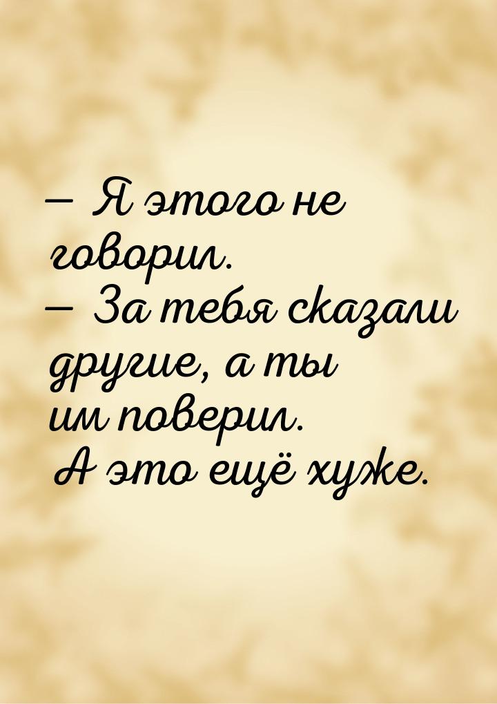  Я этого не говорил.  За тебя сказали другие, а ты им поверил. А это ещё хуж