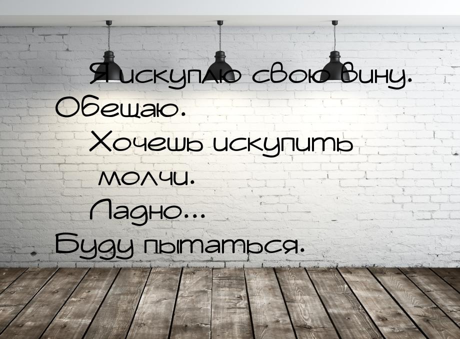  Я искуплю свою вину. Обещаю.  Хочешь искупить  молчи.  Ладно.