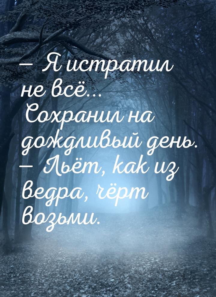  Я истратил не всё... Сохранил на дождливый день.  Льёт, как из ведра, чёрт 