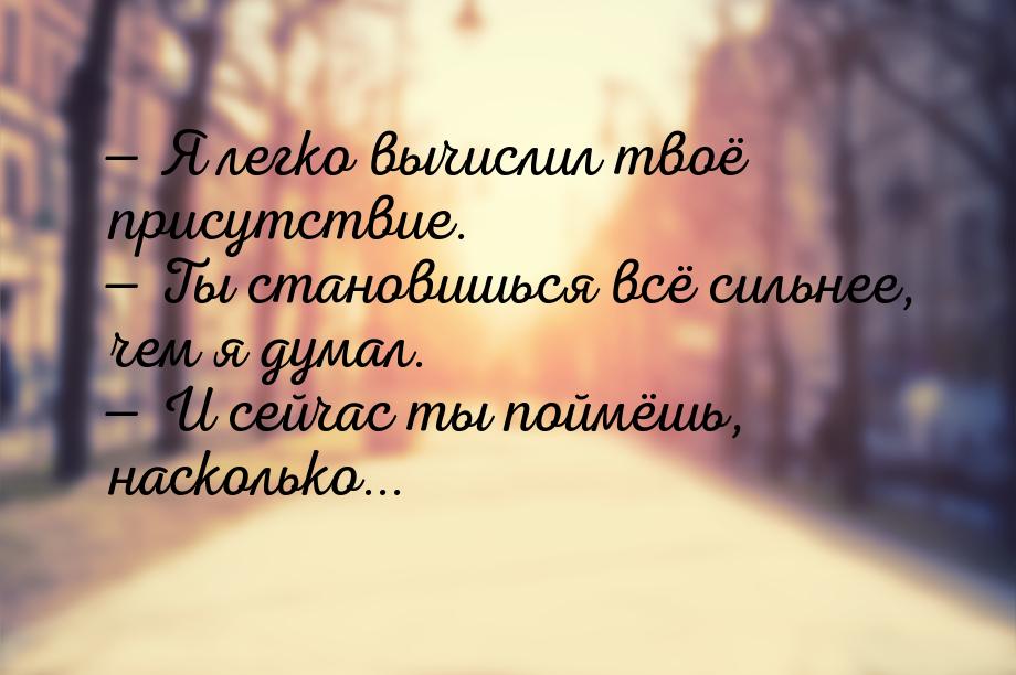  Я легко вычислил твоё присутствие.  Ты становишься всё сильнее, чем я думал