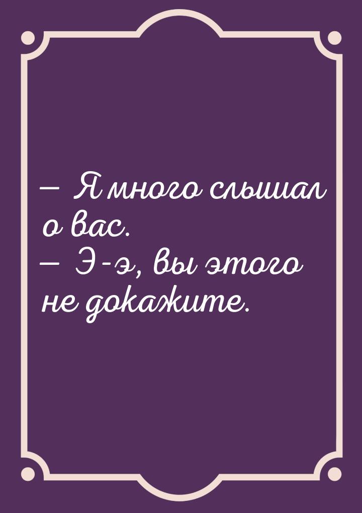  Я много слышал о вас.  Э-э, вы этого не докажите.