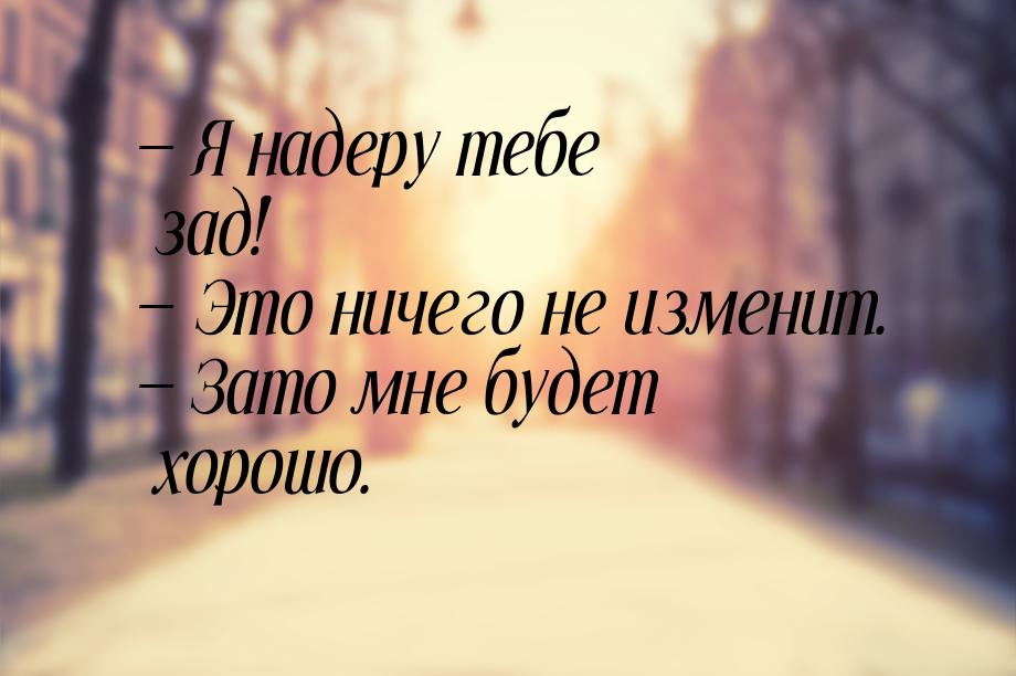  Я надеру тебе зад!  Это ничего не изменит.  Зато мне будет хорошо.