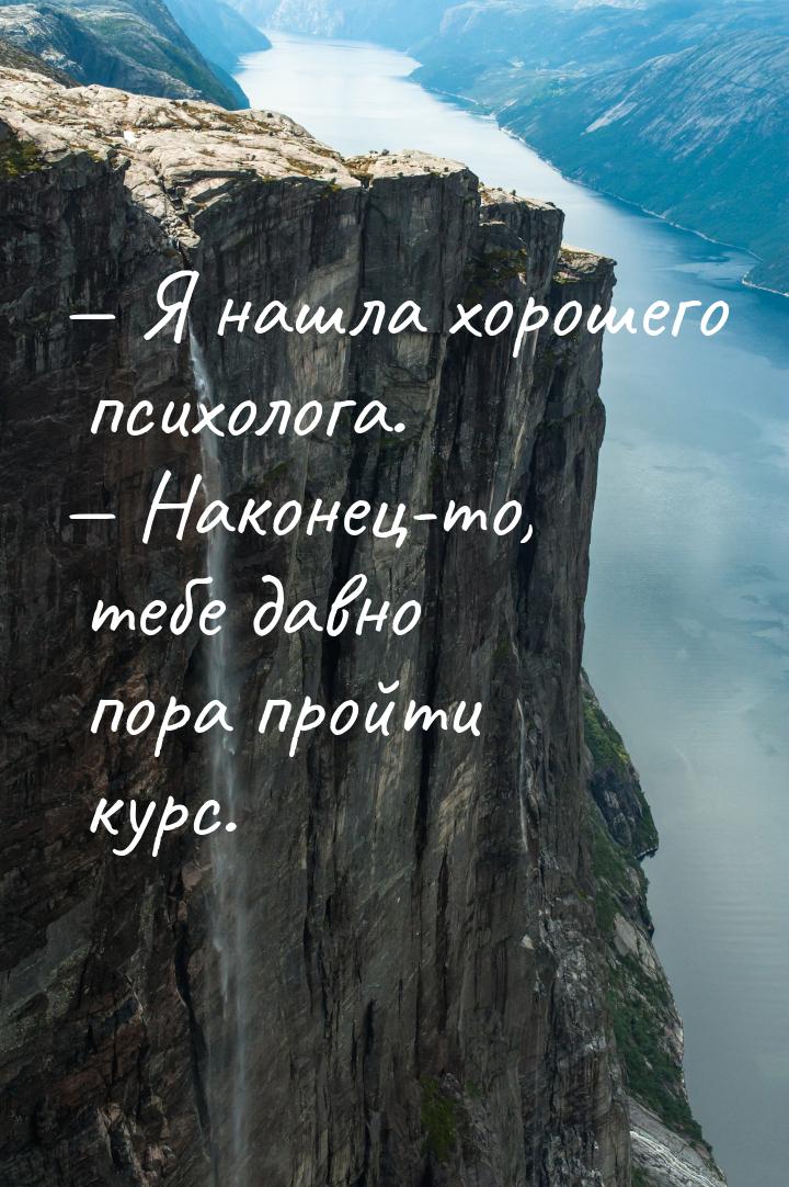  Я нашла хорошего психолога.  Наконец-то, тебе давно пора пройти курс.