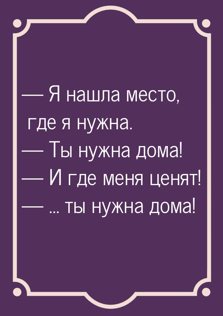  Я нашла место, где я нужна.  Ты нужна дома!  И где меня ценят! &mdas