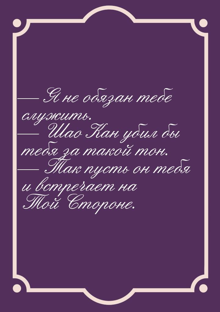 Я не обязан тебе служить.  Шао Кан убил бы тебя за такой тон.  Так п