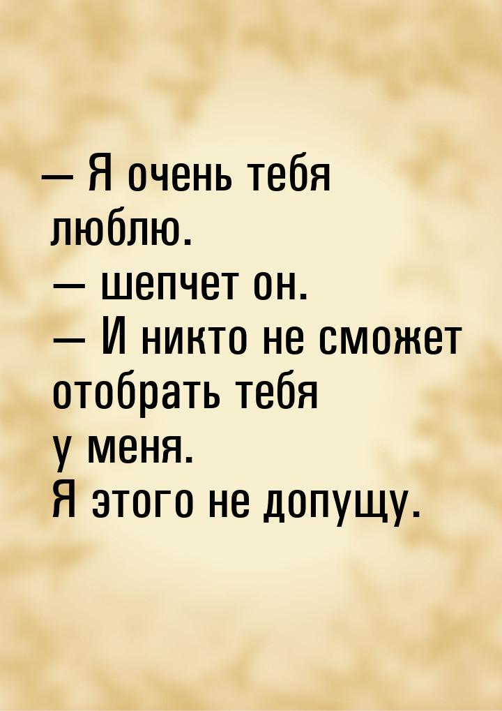  Я очень тебя люблю.  шепчет он.  И никто не сможет отобрать тебя у м