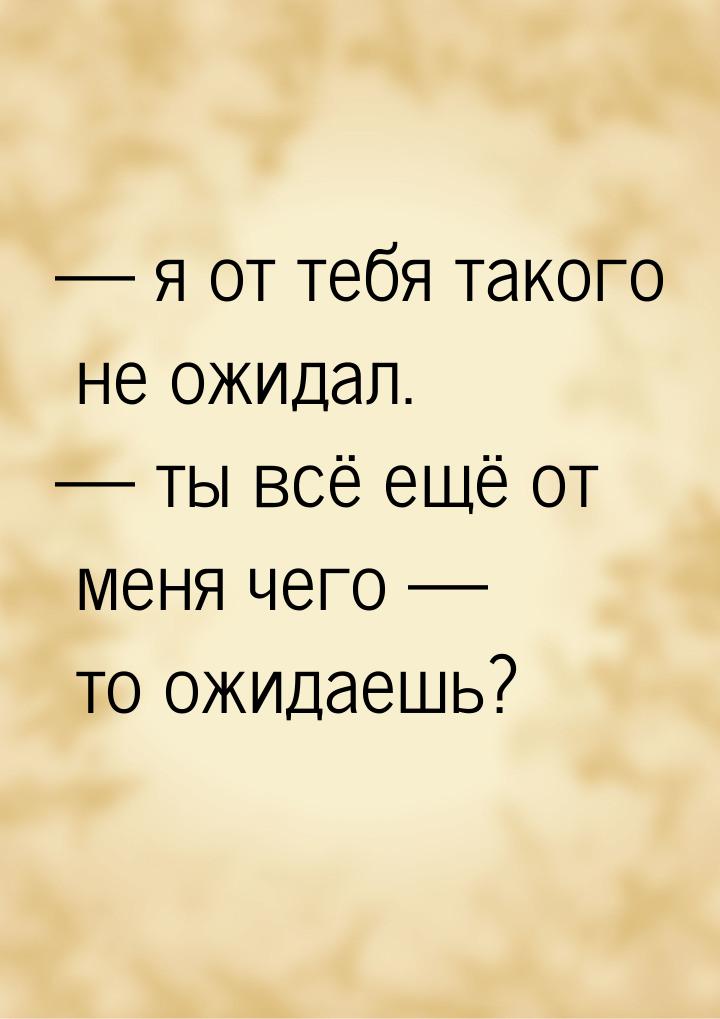  я от тебя такого не ожидал.  ты всё ещё от меня чего  то ожидаешь?