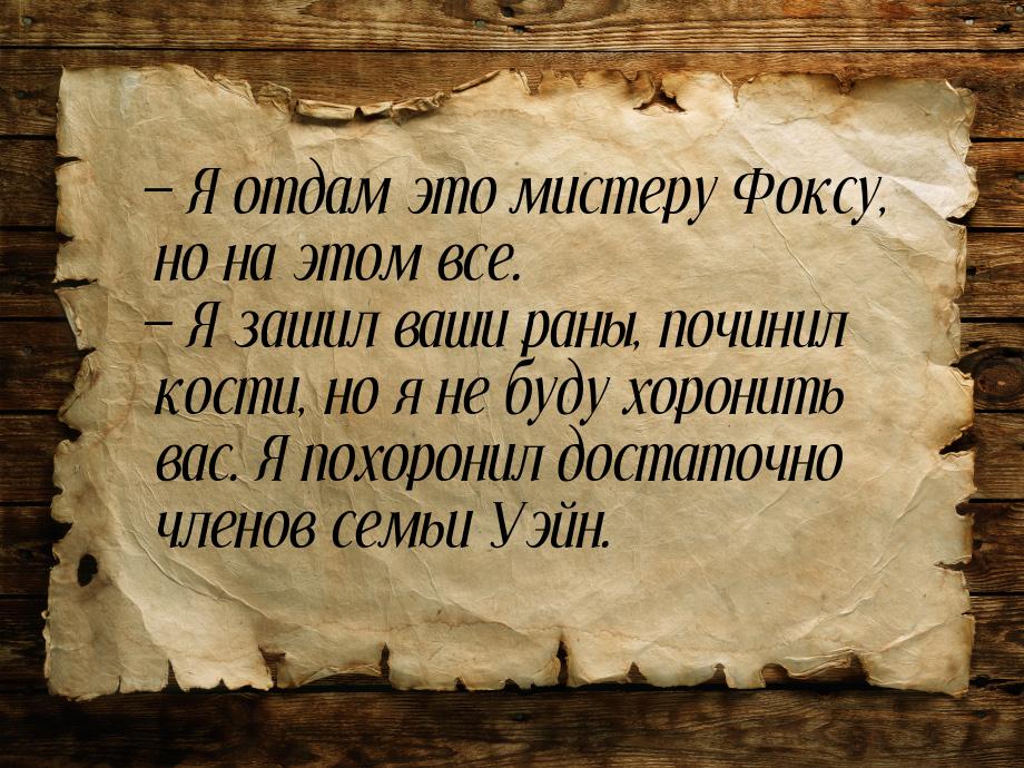  Я отдам это мистеру Фоксу, но на этом все.  Я зашил ваши раны, починил кост