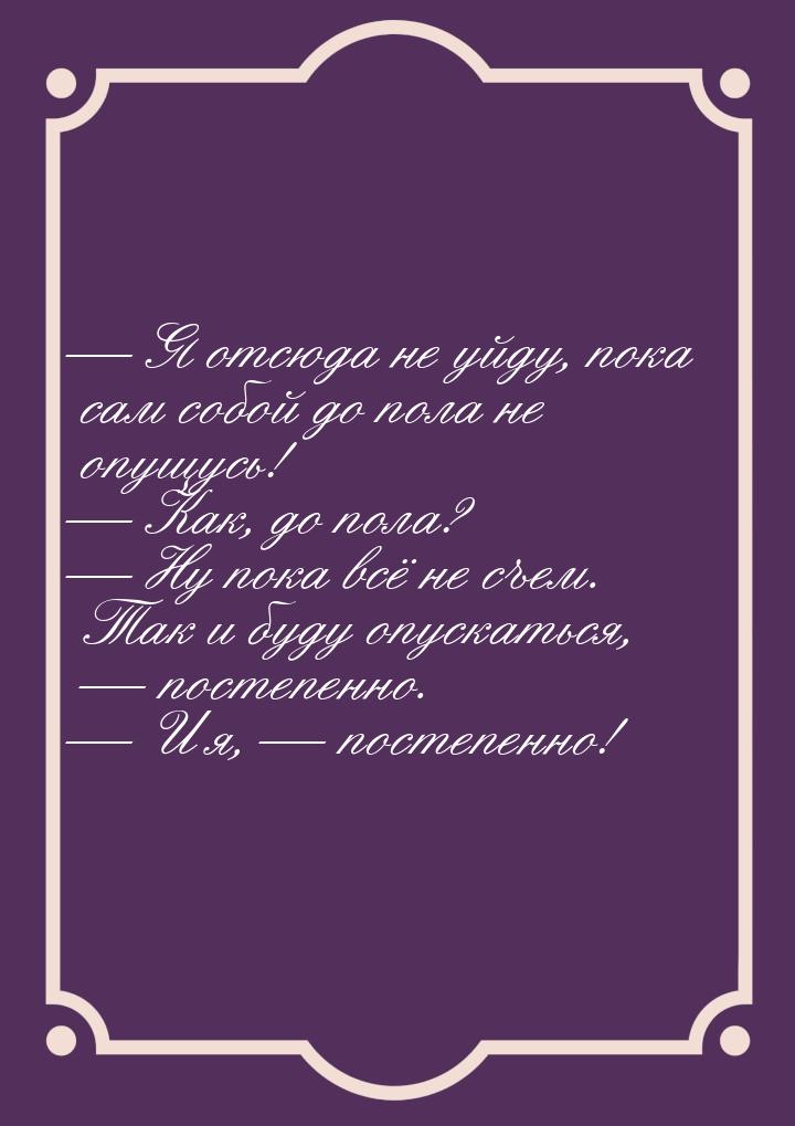  Я отсюда не уйду, пока сам собой до пола не опущусь!  Как, до пола? 