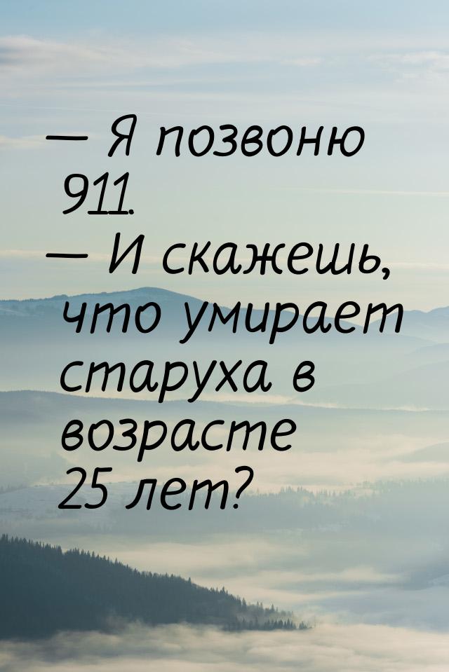  Я позвоню 911.  И скажешь, что умирает старуха в возрасте 25 лет?