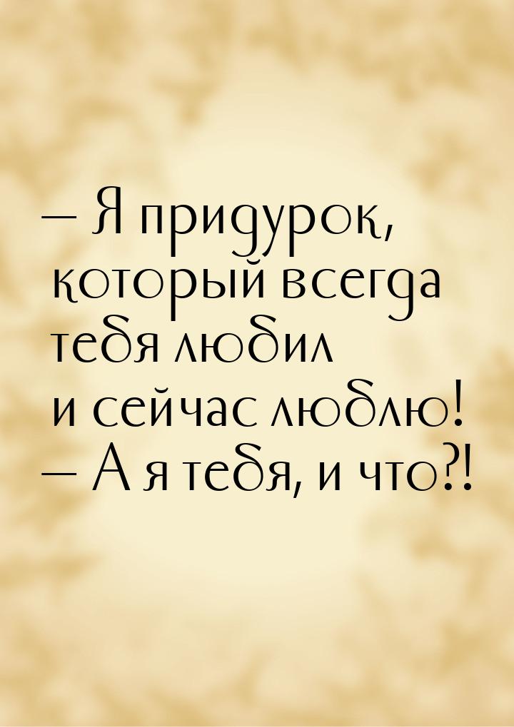  Я придурок, который всегда тебя любил и сейчас люблю!  А я тебя, и что?!