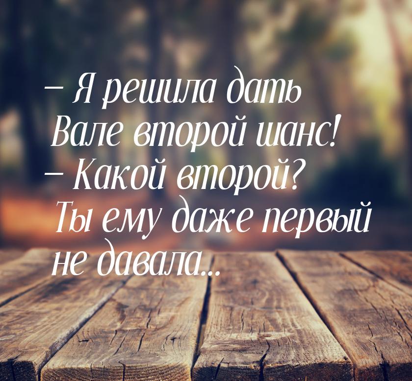  Я решила дать Вале второй шанс!  Какой второй? Ты ему даже первый не давала