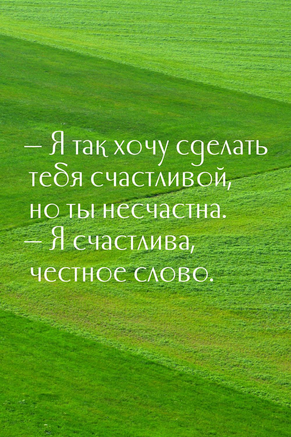  Я так хочу сделать тебя счастливой, но ты несчастна.  Я счастлива, честное 