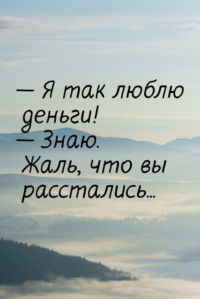  Я так люблю деньги!  Знаю. Жаль, что вы расстались...